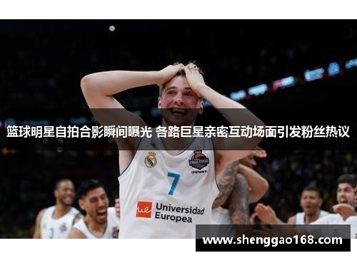篮球明星自拍合影瞬间曝光 各路巨星亲密互动场面引发粉丝热议